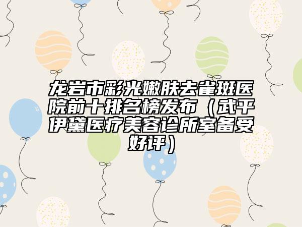 龙岩市彩光嫩肤去雀斑医院前十排名榜发布（武平伊黛医疗美容诊所室备受好评）