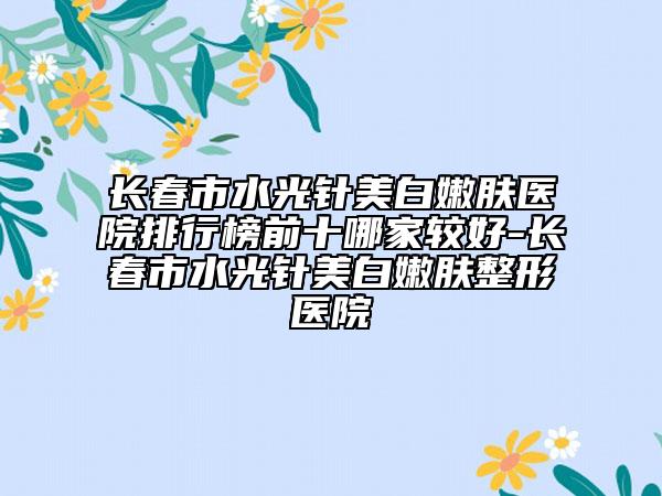 长春市水光针美白嫩肤医院排行榜前十哪家较好-长春市水光针美白嫩肤整形医院
