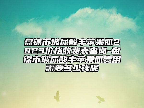 盘锦市玻尿酸丰苹果肌2023价格收费表查询-盘锦市玻尿酸丰苹果肌费用需要多少钱呢