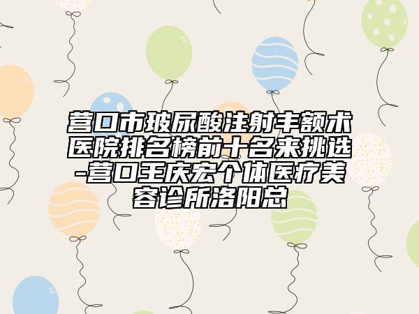 营口市玻尿酸注射丰额术医院排名榜前十名来挑选-营口王庆宏个体医疗美容诊所洛阳总