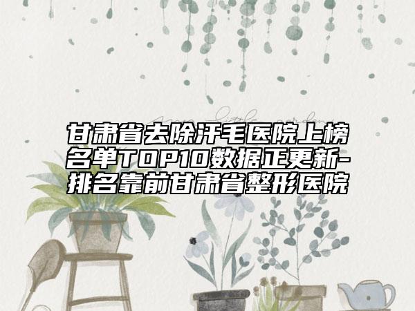 甘肃省去除汗毛医院上榜名单TOP10数据正更新-排名靠前甘肃省整形医院