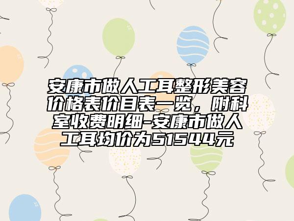 安康市做人工耳整形美容价格表价目表一览，附科室收费明细-安康市做人工耳均价为51544元