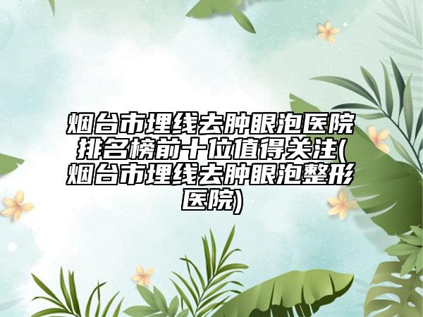 烟台市埋线去肿眼泡医院排名榜前十位值得关注(烟台市埋线去肿眼泡整形医院)