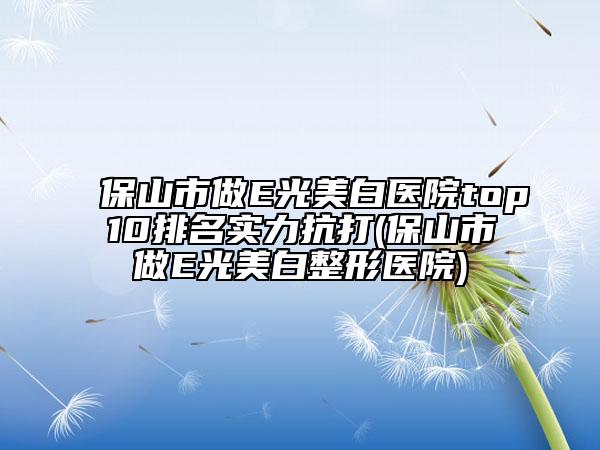 保山市做E光美白医院top10排名实力抗打(保山市做E光美白整形医院)
