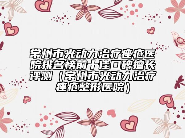 常州市光动力治疗痤疮医院排名榜前十佳口碑擅长评测（常州市光动力治疗痤疮整形医院）