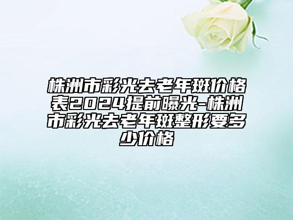 株洲市彩光去老年斑价格表2024提前曝光-株洲市彩光去老年斑整形要多少价格