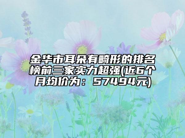 金华市耳朵有畸形的排名榜前三家实力超强(近6个月均价为：57494元)