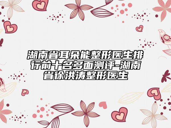 湖南省耳朵能整形医生排行前十名多面测评-湖南省徐洪涛整形医生