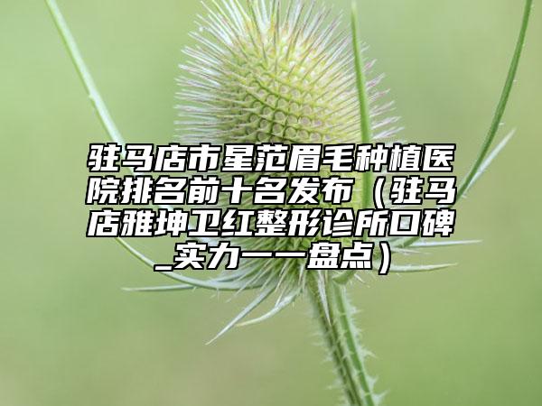 驻马店市星范眉毛种植医院排名前十名发布（驻马店雅坤卫红整形诊所口碑_实力一一盘点）