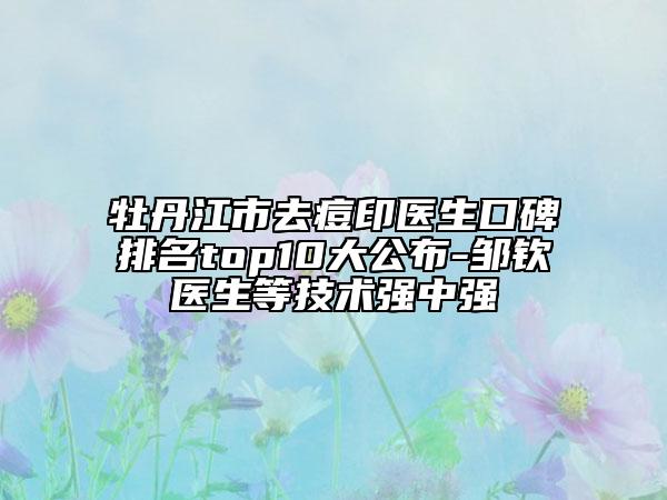 牡丹江市去痘印医生口碑排名top10大公布-邹钦医生等技术强中强
