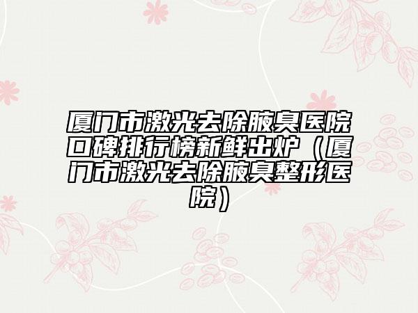 厦门市激光去除腋臭医院口碑排行榜新鲜出炉（厦门市激光去除腋臭整形医院）