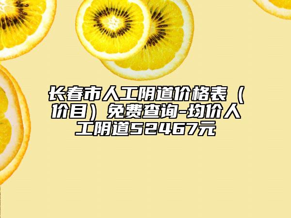 长春市人工阴道价格表（价目）免费查询-均价人工阴道52467元