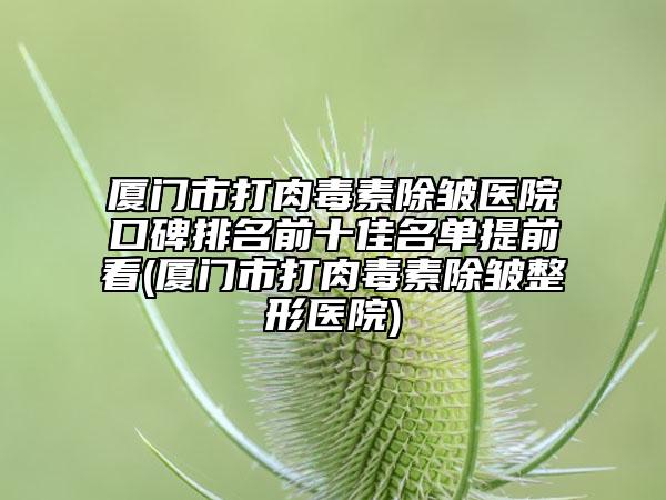 厦门市打肉毒素除皱医院口碑排名前十佳名单提前看(厦门市打肉毒素除皱整形医院)