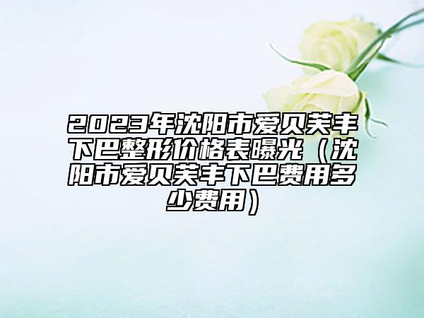 2023年沈阳市爱贝芙丰下巴整形价格表曝光（沈阳市爱贝芙丰下巴费用多少费用）