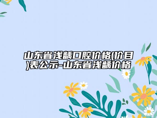 山东省浅龋口腔价格(价目)表公示-山东省浅龋价格