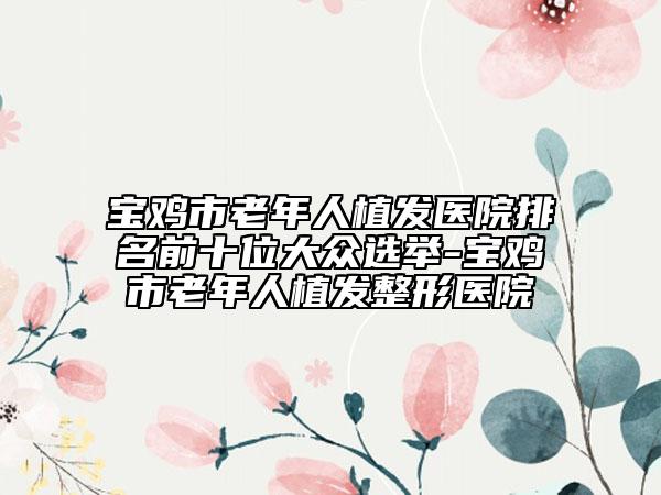 宝鸡市老年人植发医院排名前十位大众选举-宝鸡市老年人植发整形医院