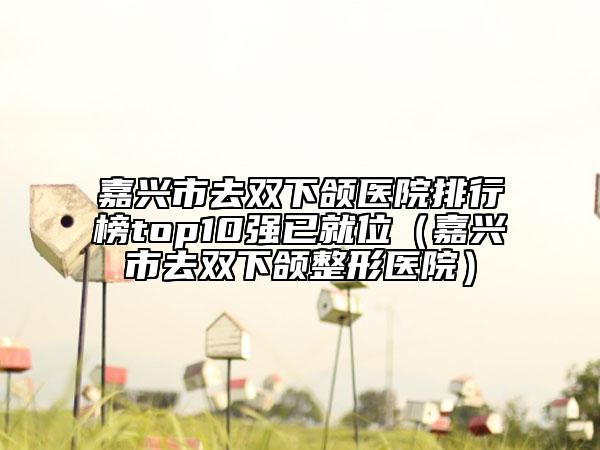 嘉兴市去双下颌医院排行榜top10强已就位（嘉兴市去双下颌整形医院）