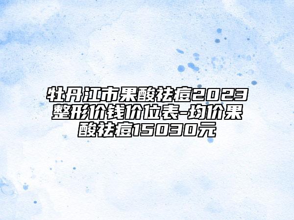 牡丹江市果酸祛痘2023整形价钱价位表-均价果酸祛痘15030元