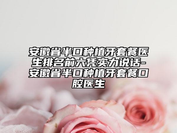 安徽省半口种植牙套餐医生排名前六凭实力说话-安徽省半口种植牙套餐口腔医生