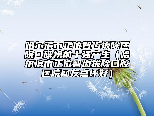哈尔滨市正位智齿拔除医院口碑榜前十强产生（哈尔滨市正位智齿拔除口腔医院网友点评好）