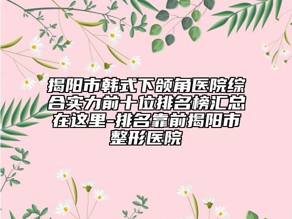 揭阳市韩式下颌角医院综合实力前十位排名榜汇总在这里-排名靠前揭阳市整形医院