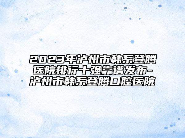 2023年泸州市韩系登腾医院排行十强靠谱发布-泸州市韩系登腾口腔医院
