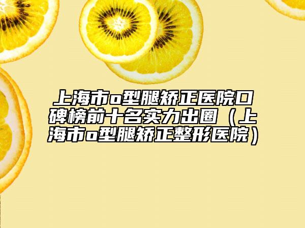 上海市o型腿矫正医院口碑榜前十名实力出圈（上海市o型腿矫正整形医院）
