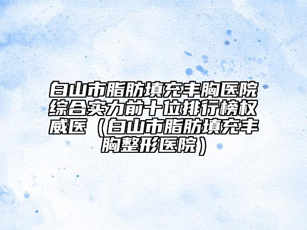 白山市脂肪填充丰胸医院综合实力前十位排行榜权威医（白山市脂肪填充丰胸整形医院）