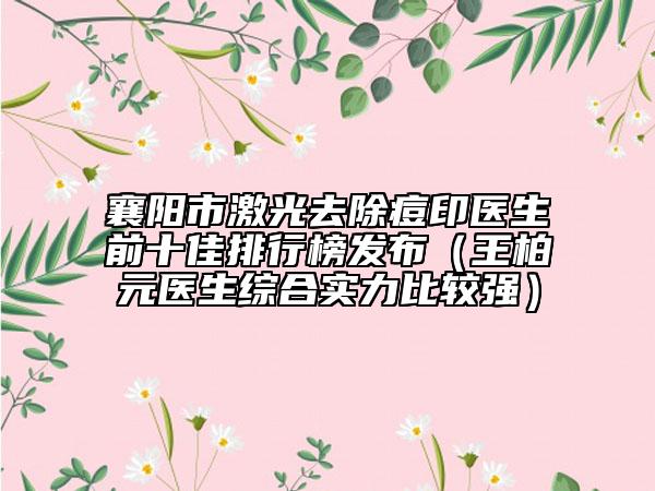 襄阳市激光去除痘印医生前十佳排行榜发布（王柏元医生综合实力比较强）
