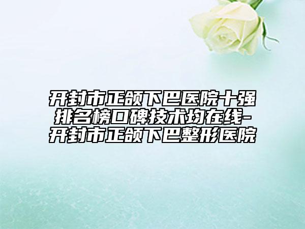 开封市正颌下巴医院十强排名榜口碑技术均在线-开封市正颌下巴整形医院