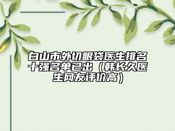 白山市外切眼袋医生排名十强名单已出（韩长久医生网友评价高）