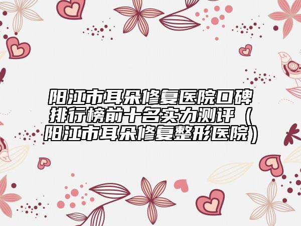 阳江市耳朵修复医院口碑排行榜前十名实力测评（阳江市耳朵修复整形医院）