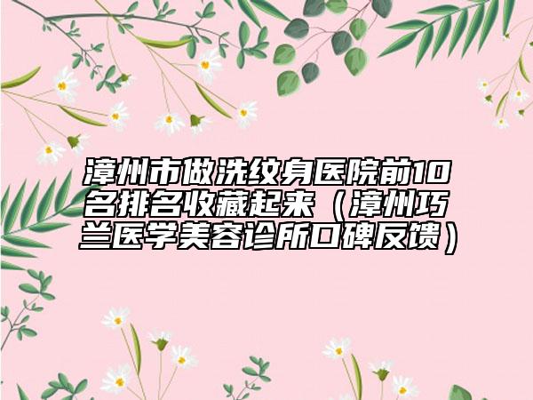 漳州市做洗纹身医院前10名排名收藏起来（漳州巧兰医学美容诊所口碑反馈）