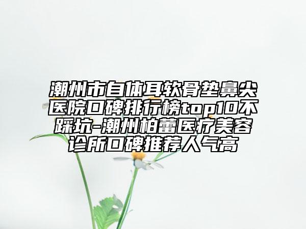 潮州市自体耳软骨垫鼻尖医院口碑排行榜top10不踩坑-潮州柏蕾医疗美容诊所口碑推荐人气高