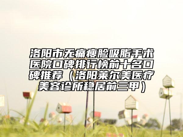 洛阳市无痛瘦脸吸脂手术医院口碑排行榜前十名口碑推荐（洛阳莱尔美医疗美容诊所稳居前三甲）