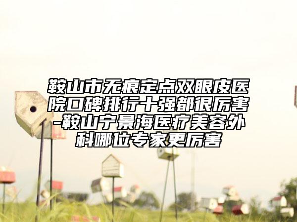 鞍山市无痕定点双眼皮医院口碑排行十强都很厉害-鞍山宁景海医疗美容外科哪位专家更厉害