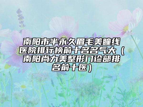 南阳市半永久眉毛美瞳线医院排行榜前十名名气大（南阳尚力美整形门诊部排名前十医）