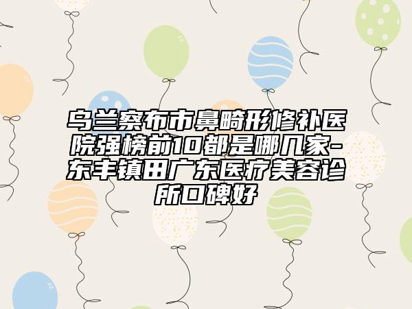 乌兰察布市鼻畸形修补医院强榜前10都是哪几家-东丰镇田广东医疗美容诊所口碑好