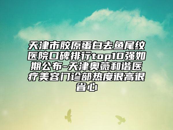 天津市胶原蛋白去鱼尾纹医院口碑排行top10强如期公布-天津奥薇和谐医疗美容门诊部热度很高很省心