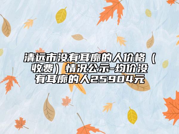 清远市没有耳廓的人价格（收费）情况公示-均价没有耳廓的人25904元