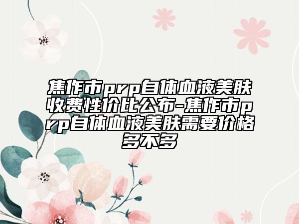 焦作市prp自体血液美肤收费性价比公布-焦作市prp自体血液美肤需要价格多不多