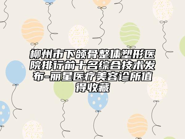 柳州市下颌骨整体塑形医院排行前十名综合技术发布-丽星医疗美容诊所值得收藏