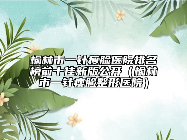 榆林市一针瘦脸医院排名榜前十佳新版公开（榆林市一针瘦脸整形医院）