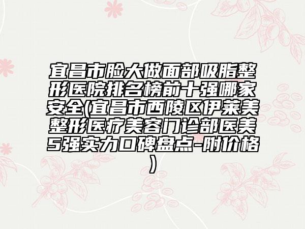 宜昌市脸大做面部吸脂整形医院排名榜前十强哪家安全(宜昌市西陵区伊莱美整形医疗美容门诊部医美5强实力口碑盘点-附价格)