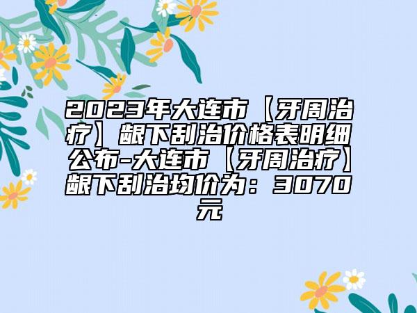 2023年大连市【牙周治疗】龈下刮治价格表明细公布-大连市【牙周治疗】龈下刮治均价为：3070元