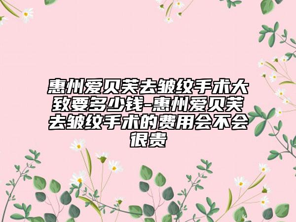 惠州爱贝芙去皱纹手术大致要多少钱-惠州爱贝芙去皱纹手术的费用会不会很贵