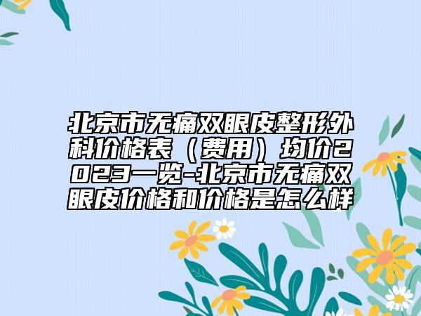北京市无痛双眼皮整形外科价格表（费用）均价2023一览-北京市无痛双眼皮价格和价格是怎么样