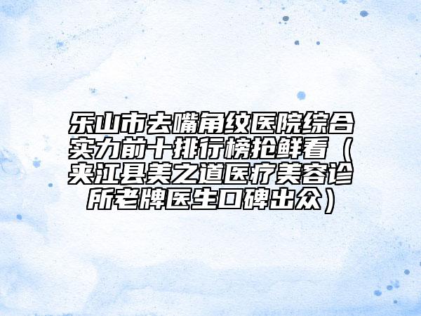 乐山市去嘴角纹医院综合实力前十排行榜抢鲜看（夹江县美之道医疗美容诊所老牌医生口碑出众）