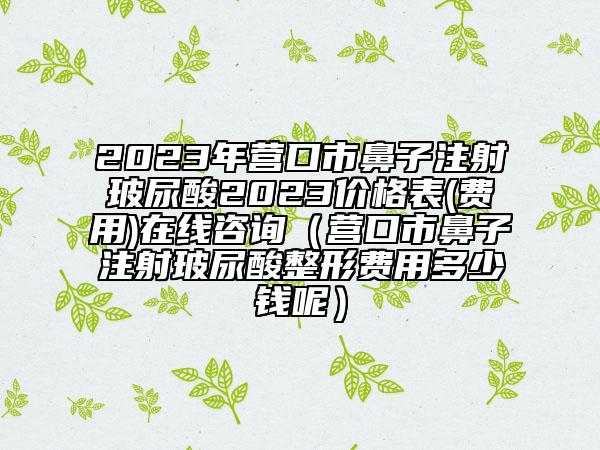 2023年营口市鼻子注射玻尿酸2023价格表(费用)在线咨询（营口市鼻子注射玻尿酸整形费用多少钱呢）