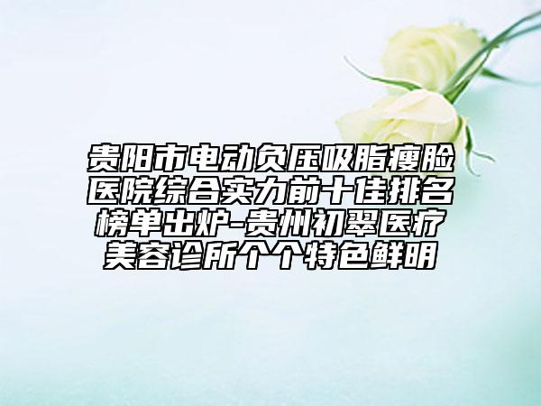 贵阳市电动负压吸脂瘦脸医院综合实力前十佳排名榜单出炉-贵州初翠医疗美容诊所个个特色鲜明
